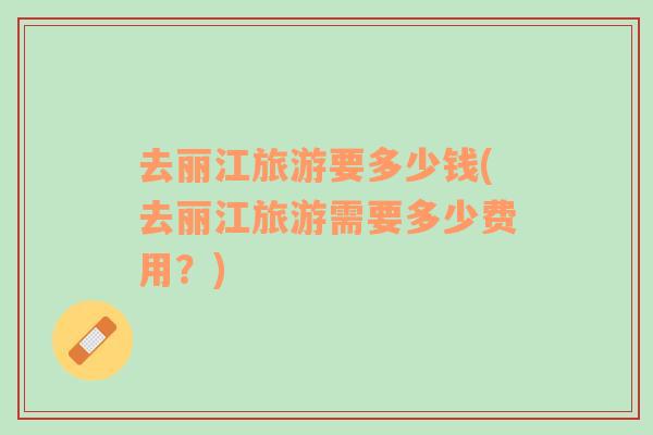 去麗江旅游要多少錢(去麗江旅游需要多少費(fèi)用？)