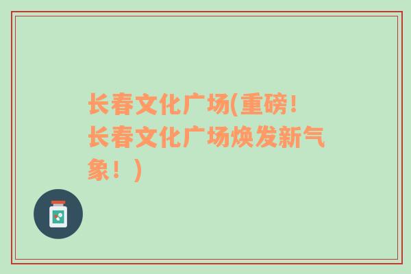 長(zhǎng)春文化廣場(chǎng)(重磅！長(zhǎng)春文化廣場(chǎng)煥發(fā)新氣象！)