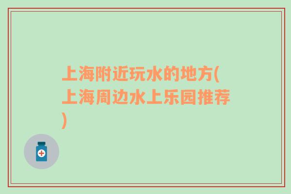 上海附近玩水的地方(上海周邊水上樂園推薦)