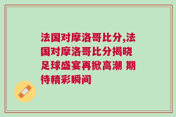 法國(guó)對(duì)摩洛哥比分,法國(guó)對(duì)摩洛哥比分揭曉 足球盛宴再掀高潮 期待精彩瞬間