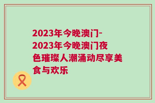 2023年今晚澳門-2023年今晚澳門夜色璀璨人潮涌動(dòng)盡享美食與歡樂