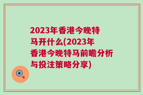 2023年香港今晚特馬開什么(2023年香港今晚特馬前瞻分析與投注策略分享)