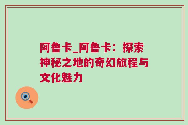 阿魯卡_阿魯卡：探索神秘之地的奇幻旅程與文化魅力