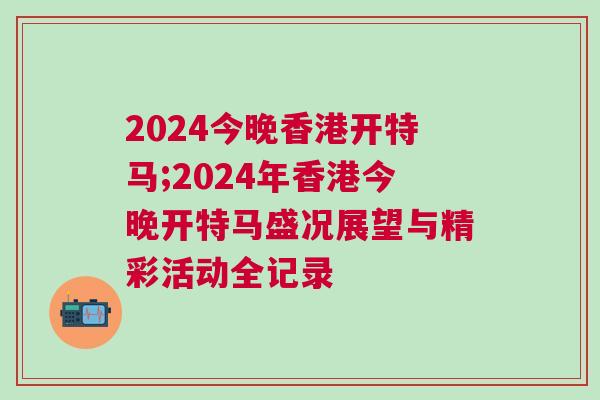 2024今晚香港開特馬;2024年香港今晚開特馬盛況展望與精彩活動全記錄