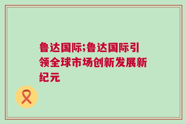魯達(dá)國際;魯達(dá)國際引領(lǐng)全球市場創(chuàng)新發(fā)展新紀(jì)元