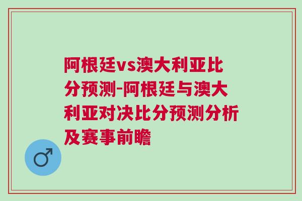 阿根廷vs澳大利亞比分預(yù)測-阿根廷與澳大利亞對決比分預(yù)測分析及賽事前瞻