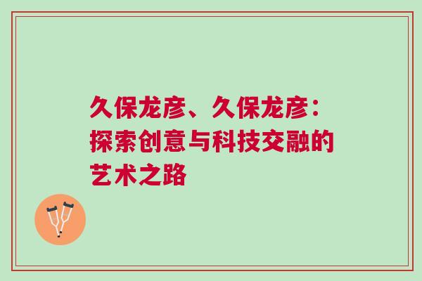 久保龍彥、久保龍彥：探索創(chuàng)意與科技交融的藝術之路