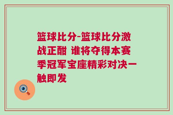 籃球比分-籃球比分激戰(zhàn)正酣 誰(shuí)將奪得本賽季冠軍寶座精彩對(duì)決一觸即發(fā)