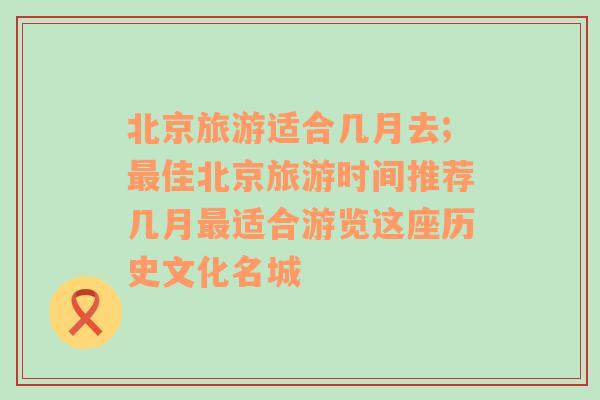 北京旅游適合幾月去;最佳北京旅游時間推薦幾月最適合游覽這座歷史文化名城