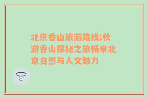 北京香山旅游路線(xiàn);秋游香山探秘之旅暢享北京自然與人文魅力