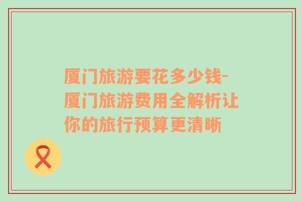 廈門旅游要花多少錢-廈門旅游費(fèi)用全解析讓你的旅行預(yù)算更清晰