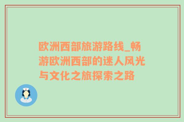 歐洲西部旅游路線_暢游歐洲西部的迷人風(fēng)光與文化之旅探索之路
