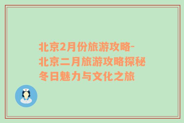 北京2月份旅游攻略-北京二月旅游攻略探秘冬日魅力與文化之旅