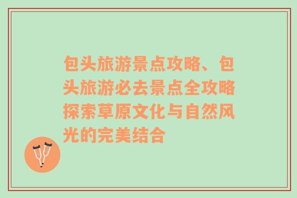 包頭旅游景點攻略、包頭旅游必去景點全攻略探索草原文化與自然風光的完美結合