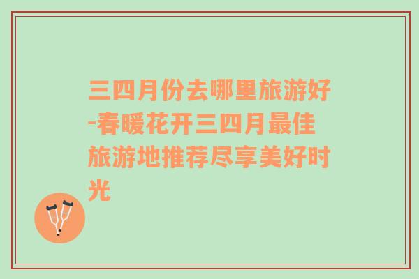 三四月份去哪里旅游好-春暖花開三四月最佳旅游地推薦盡享美好時光