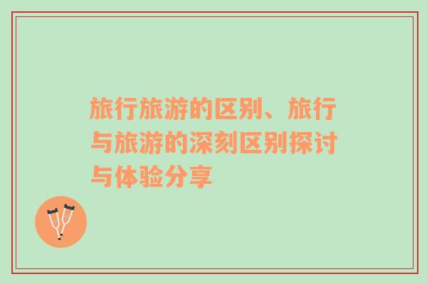 旅行旅游的區(qū)別、旅行與旅游的深刻區(qū)別探討與體驗(yàn)分享
